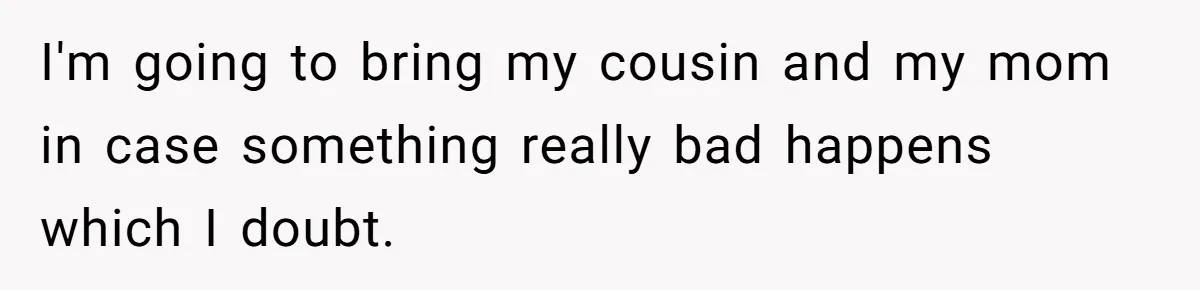 I'm going to bring my cousin and my mom in case something really bad happens which I doubt.