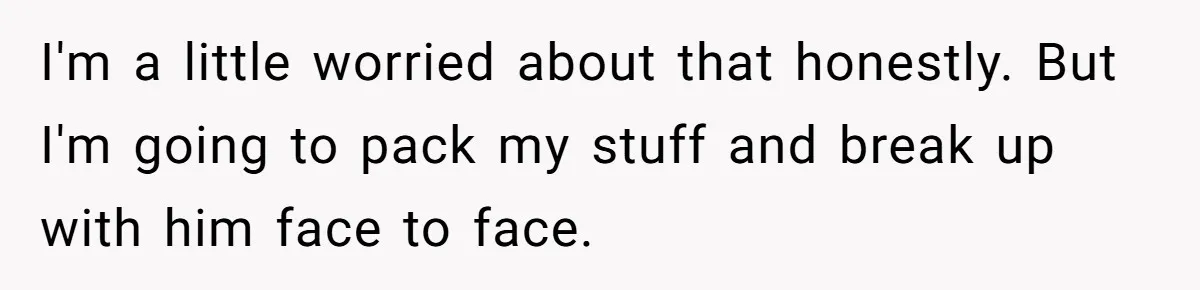 I'm a little worried about that honestly. But I'm going to pack my stuff and break up with him face to face.