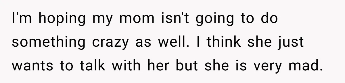 I'm hoping my mom isn't going to do something crazy as well. I think she just wants to talk with her but she is very mad.
