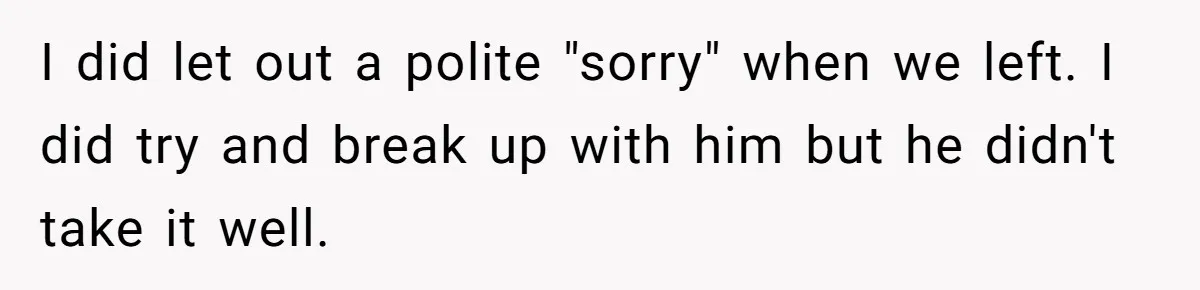 I did let out a polite "sorry" when we left. I did try and break up with him but he didn't take it well.