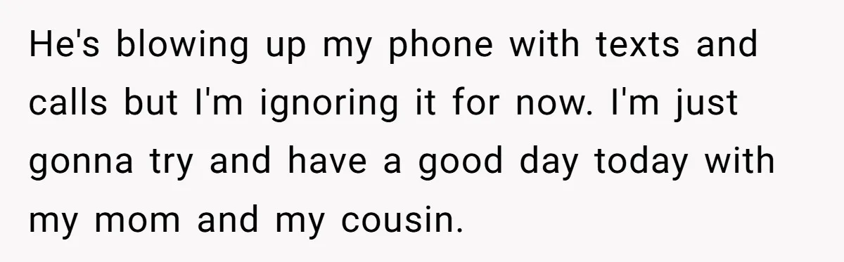 He's blowing up my phone with texts and calls but I'm ignoring it for now. I'm just gonna try and have a good day today with my mom and my...