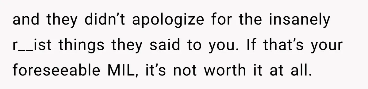 and they didn’t apologize for the insanely r__ist things they said to you. If that’s your foreseeable MIL, it’s not worth it at all.