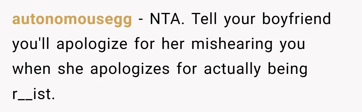 autonomousegg − NTA. Tell your boyfriend you'll apologize for her mishearing you when she apologizes for actually being r__ist.