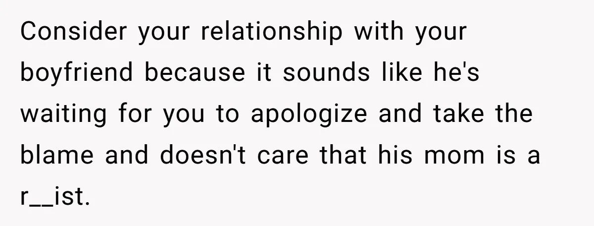 Consider your relationship with your boyfriend because it sounds like he's waiting for you to apologize and take the blame and doesn't care that his mom is a r__ist.