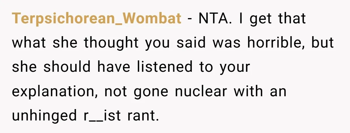 Terpsichorean_Wombat − NTA. I get that what she thought you said was horrible, but she should have listened to your explanation, not gone nuclear with an unhinged r__ist rant.
