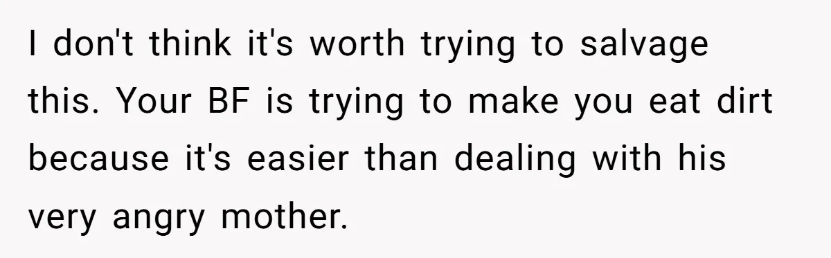 I don't think it's worth trying to salvage this. Your BF is trying to make you eat dirt because it's easier than dealing with his very angry mother.