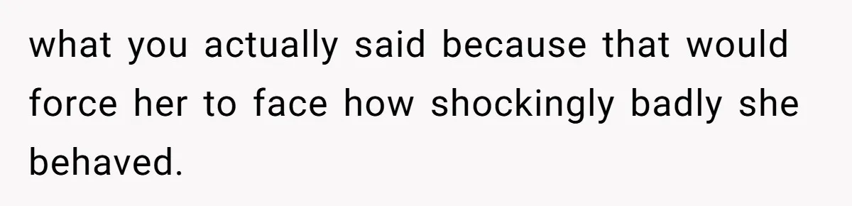 what you actually said because that would force her to face how shockingly badly she behaved.