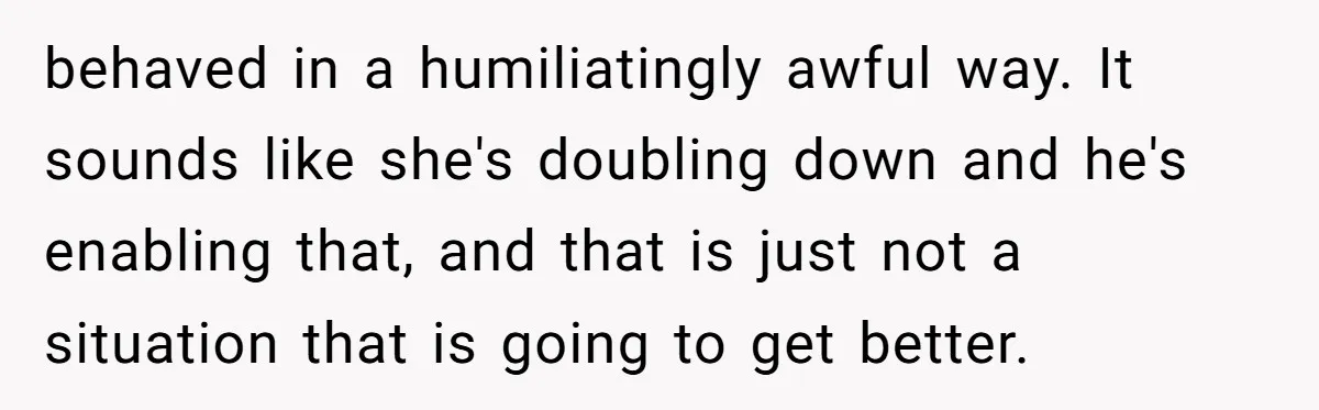 behaved in a humiliatingly awful way. It sounds like she's doubling down and he's enabling that, and that is just not a situation that is going to get better.