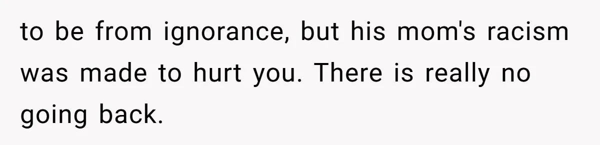 to be from ignorance, but his mom's racism was made to hurt you. There is really no going back.