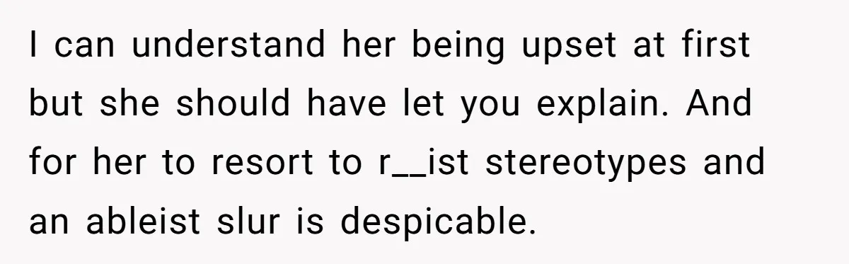 I can understand her being upset at first but she should have let you explain. And for her to resort to r__ist stereotypes and an ableist slur is despicable.
