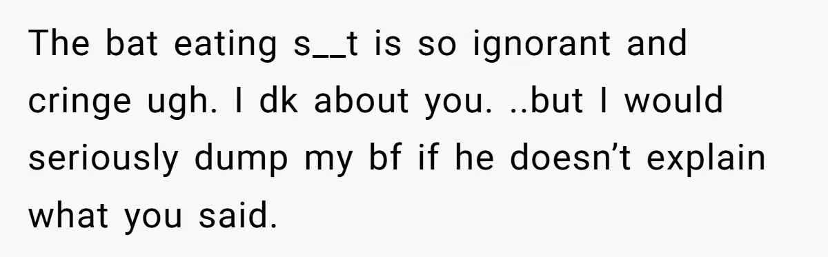 The bat eating s__t is so ignorant and cringe ugh. I dk about you. ..but I would seriously dump my bf if he doesn’t explain what you said.