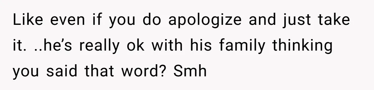 Like even if you do apologize and just take it. ..he’s really ok with his family thinking you said that word? Smh