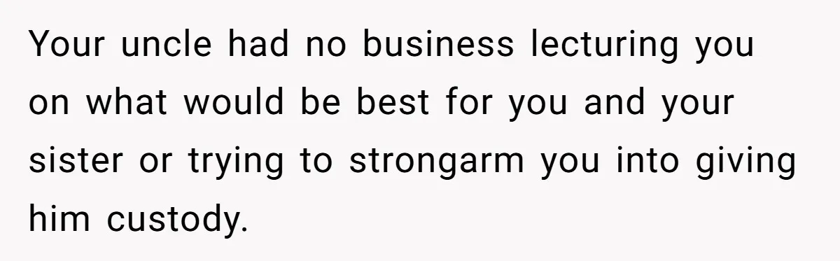 Your uncle had no business lecturing you on what would be best for you and your sister or trying to strongarm you into giving him custody.