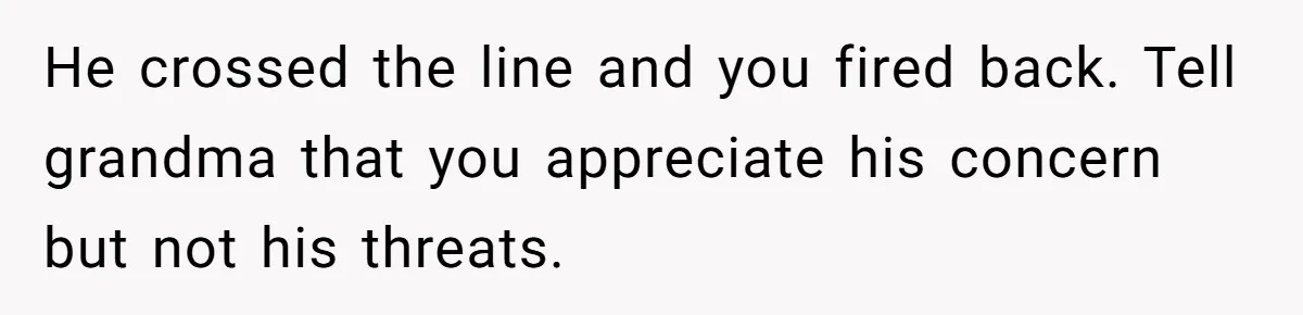 He crossed the line and you fired back. Tell grandma that you appreciate his concern but not his threats.