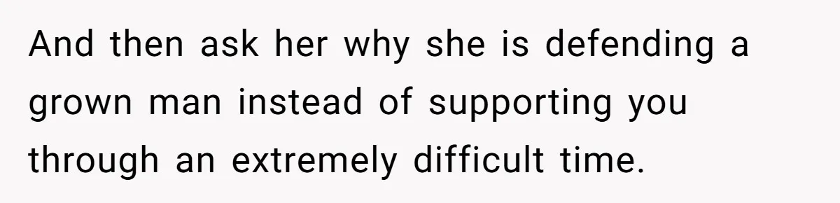 And then ask her why she is defending a grown man instead of supporting you through an extremely difficult time.
