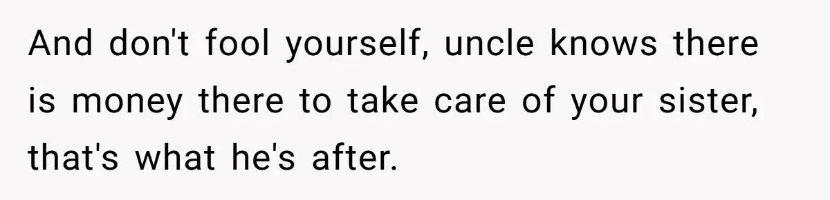 And don't fool yourself, uncle knows there is money there to take care of your sister, that's what he's after.