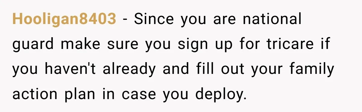 Hooligan8403 − Since you are national guard make sure you sign up for tricare if you haven't already and fill out your family action plan in case you deploy.