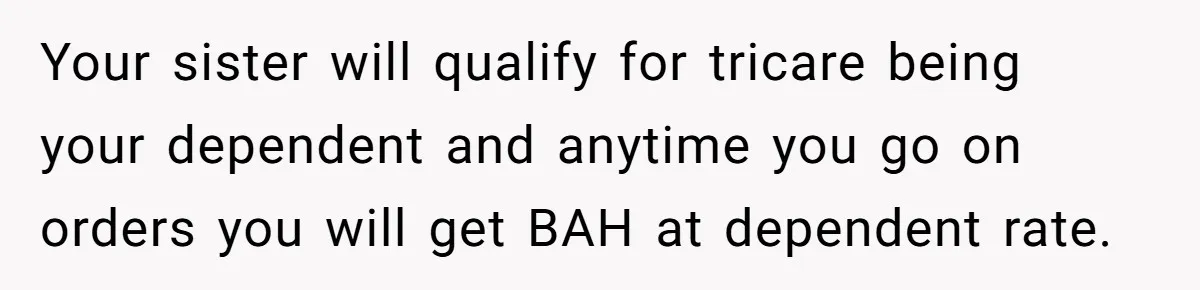Your sister will qualify for tricare being your dependent and anytime you go on orders you will get BAH at dependent rate.