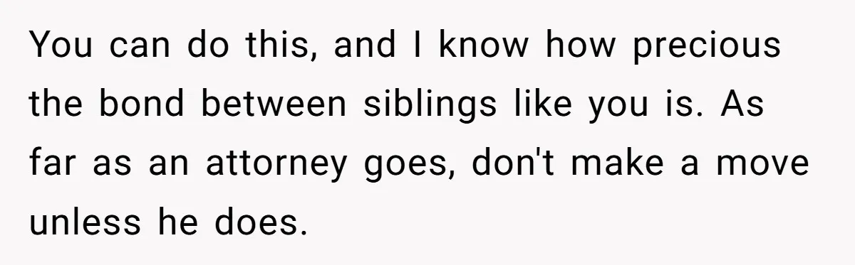 You can do this, and I know how precious the bond between siblings like you is. As far as an attorney goes, don't make a move unless he does.
