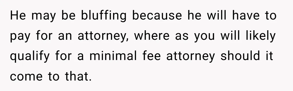 He may be bluffing because he will have to pay for an attorney, where as you will likely qualify for a minimal fee attorney should it come to that.