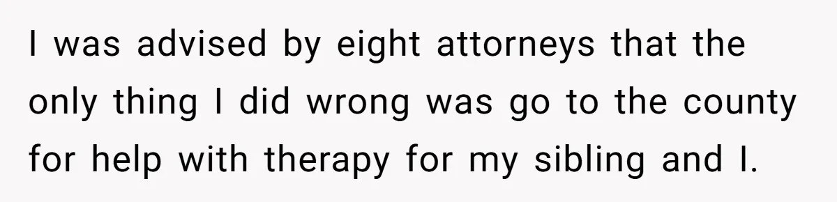 I was advised by eight attorneys that the only thing I did wrong was go to the county for help with therapy for my sibling and I.