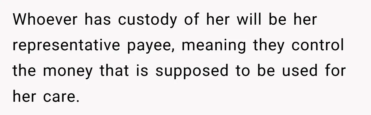 Whoever has custody of her will be her representative payee, meaning they control the money that is supposed to be used for her care.