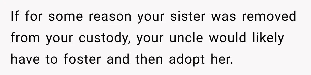 If for some reason your sister was removed from your custody, your uncle would likely have to foster and then adopt her.