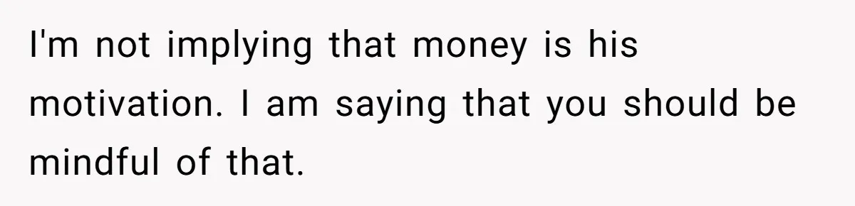 I'm not implying that money is his motivation. I am saying that you should be mindful of that.