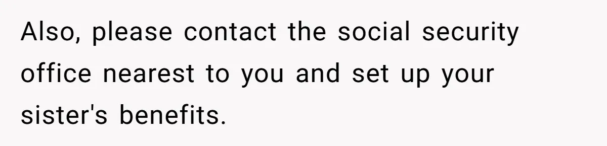 Also, please contact the social security office nearest to you and set up your sister's benefits.