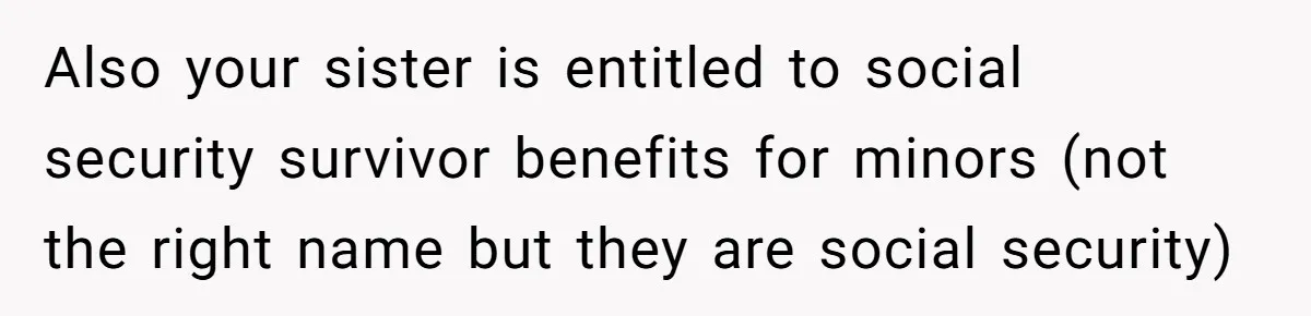 Also your sister is entitled to social security survivor benefits for minors (not the right name but they are social security)