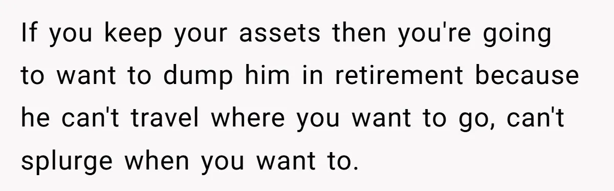 If you keep your assets then you're going to want to dump him in retirement because he can't travel where you want to go, can't splurge when you want to.