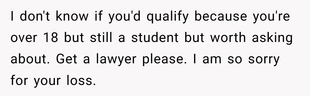 I don't know if you'd qualify because you're over 18 but still a student but worth asking about. Get a lawyer please. I am so sorry for your loss.