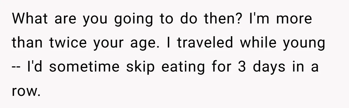 What are you going to do then? I'm more than twice your age. I traveled while young -- I'd sometime skip eating for 3 days in a row.