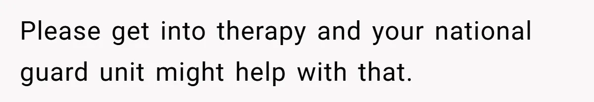 Please get into therapy and your national guard unit might help with that.
