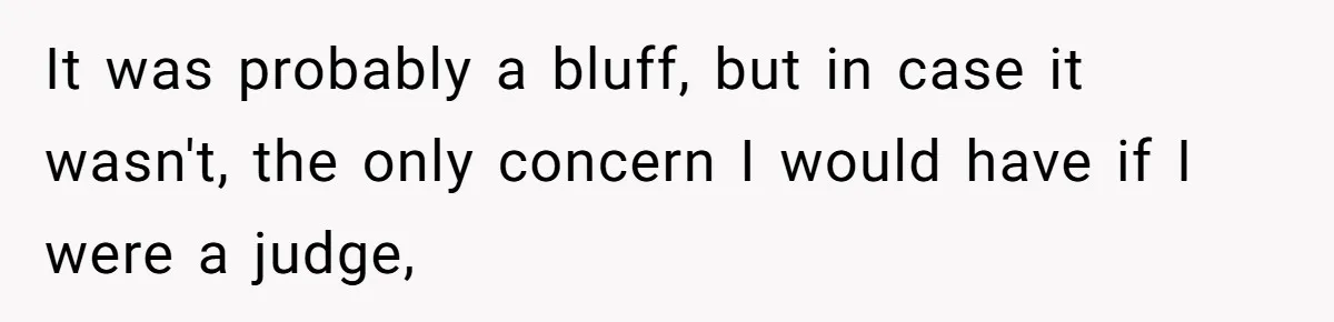 It was probably a bluff, but in case it wasn't, the only concern I would have if I were a judge,