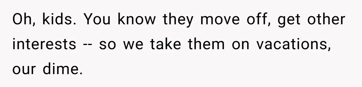 Oh, kids. You know they move off, get other interests -- so we take them on vacations, our dime.