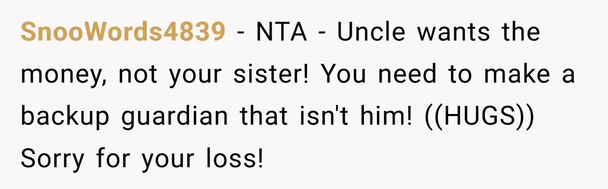 SnooWords4839 − NTA - Uncle wants the money, not your sister! You need to make a backup guardian that isn't him! ((HUGS)) Sorry for your loss!