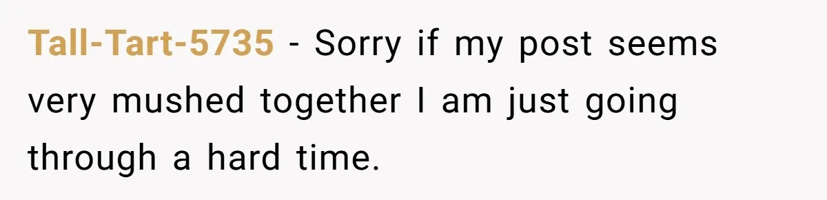 Tall-Tart-5735 − Sorry if my post seems very mushed together I am just going through a hard time.