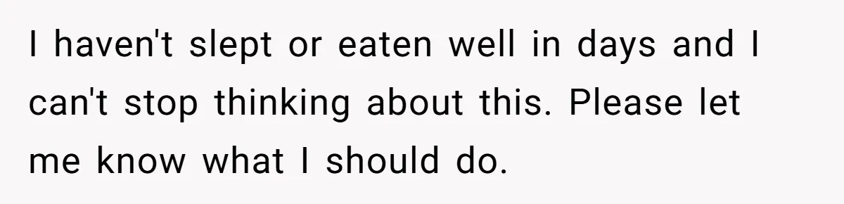 I haven't slept or eaten well in days and I can't stop thinking about this. Please let me know what I should do.