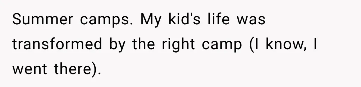 Summer camps. My kid's life was transformed by the right camp (I know, I went there).