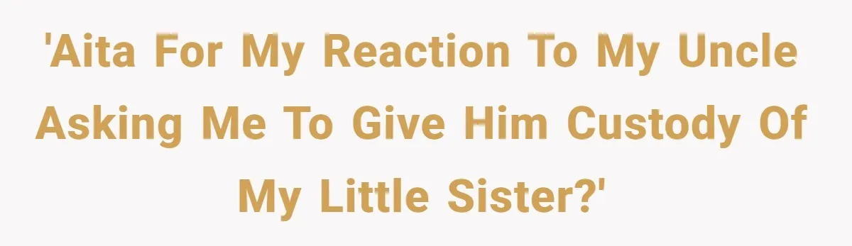 'AITA for my reaction to my uncle asking me to give him custody of my little sister?'