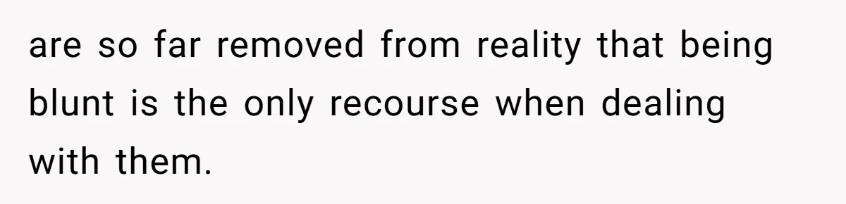 are so far removed from reality that being blunt is the only recourse when dealing with them.