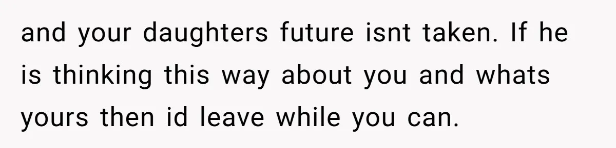 and your daughters future isnt taken. If he is thinking this way about you and whats yours then id leave while you can.