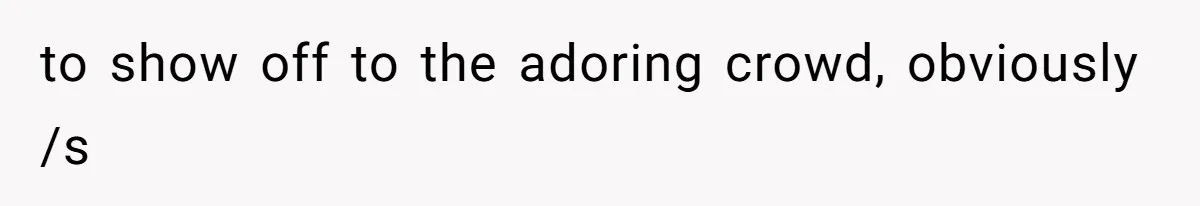 to show off to the adoring crowd, obviously /s