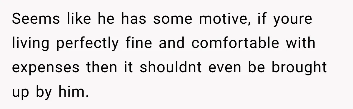 Seems like he has some motive, if youre living perfectly fine and comfortable with expenses then it shouldnt even be brought up by him.