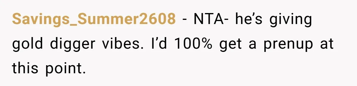 Savings_Summer2608 − NTA- he’s giving gold digger vibes. I’d 100% get a prenup at this point.