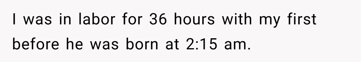 I was in labor for 36 hours with my first before he was born at 2:15 am.