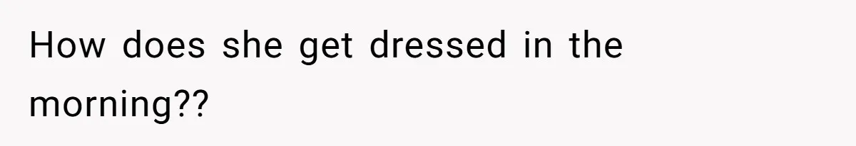 How does she get dressed in the morning??