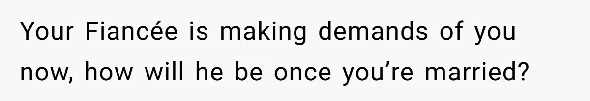 Your Fiancée is making demands of you now, how will he be once you’re married?