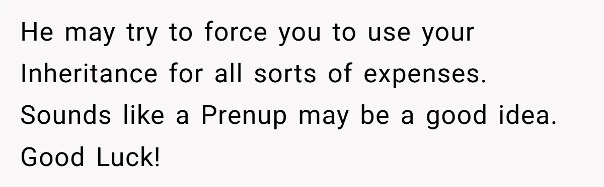 He may try to force you to use your Inheritance for all sorts of expenses. Sounds like a Prenup may be a good idea. Good Luck!